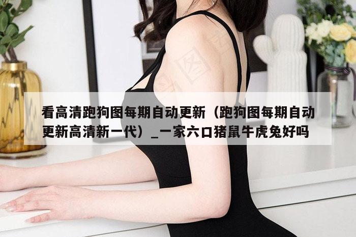 看高清跑狗图每期自动更新（跑狗图每期自动更新高清新一代）_一家六口猪鼠牛虎兔好吗